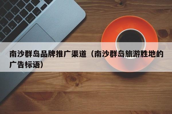 南沙群岛品牌推广渠道（南沙群岛旅游胜地的广告标语）(图2)