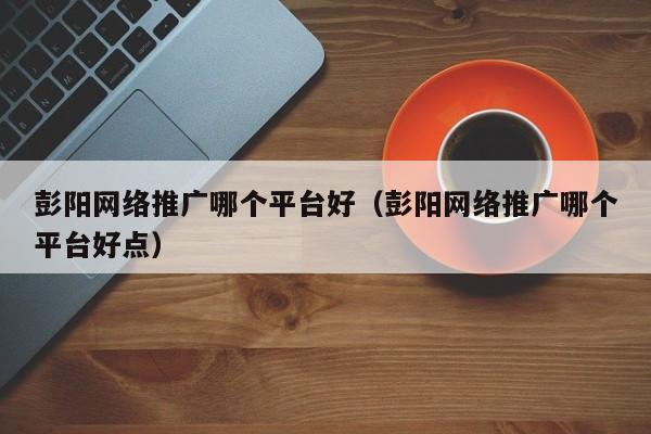 彭阳网络推广哪个平台好（彭阳网络推广哪个平台好点）(图2)