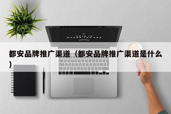 都安品牌推广渠道（都安品牌推广渠道是什么）(图2)