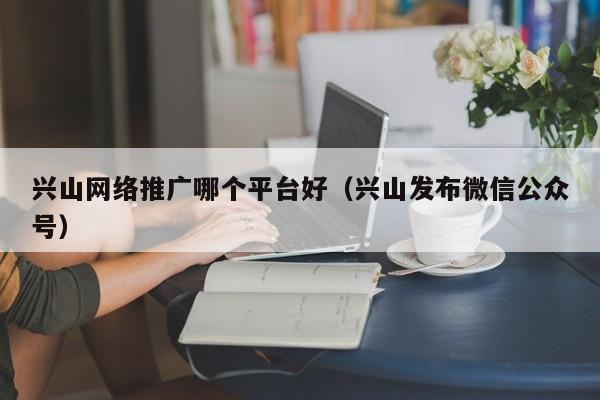 兴山网络推广哪个平台好（兴山发布微信公众号）(图2)