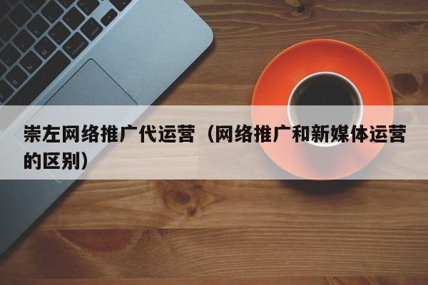 崇左网络推广代运营（网络推广和新媒体运营的区别）(图2)