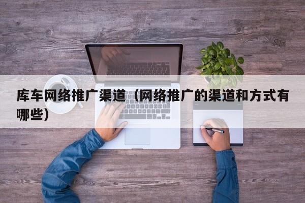 库车网络推广渠道（网络推广的渠道和方式有哪些）(图2)