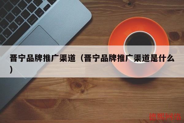 晋宁品牌推广渠道（晋宁品牌推广渠道是什么）(图2)