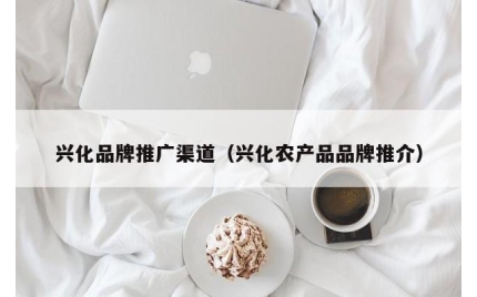 兴化品牌推广渠道（兴化农产品品牌推介）