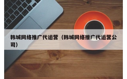 韩城网络推广代运营（韩城网络推广代运营公司）