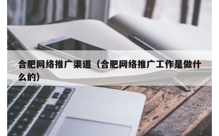 合肥网络推广渠道（合肥网络推广工作是做什么的）