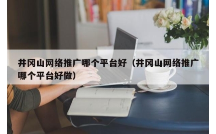 井冈山网络推广哪个平台好（井冈山网络推广哪个平台好做）