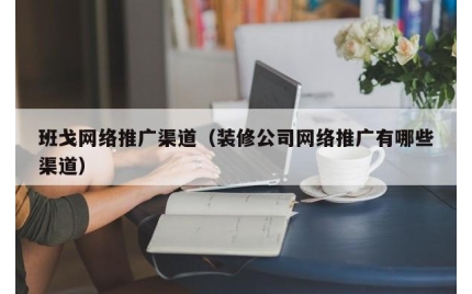 班戈网络推广渠道(装修公司网络推广有哪些渠道)