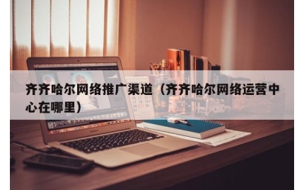 齐齐哈尔网络推广渠道（齐齐哈尔网络运营中心在哪里）