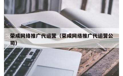 荣成网络推广代运营(荣成网络推广代运营公司)