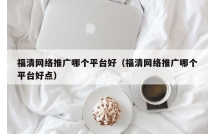 福清网络推广哪个平台好（福清网络推广哪个平台好点）