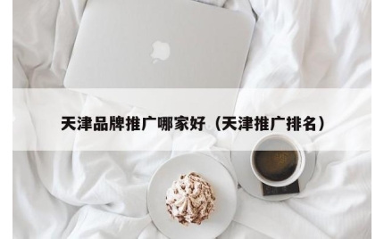 天津品牌推广哪家好（天津推广排名）