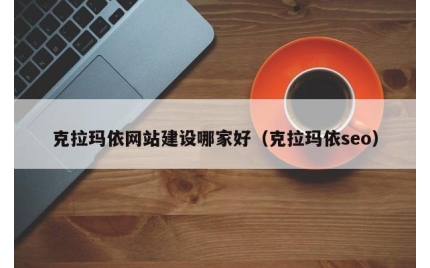 克拉玛依网站建设哪家好（克拉玛依seo）