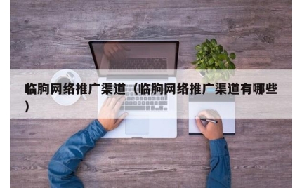 临朐网络推广渠道（临朐网络推广渠道有哪些）