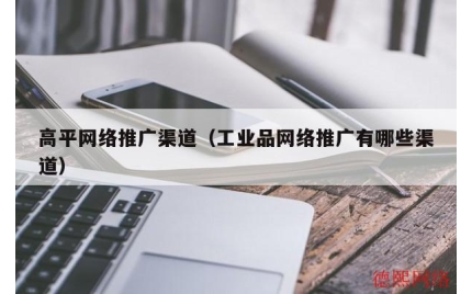 高平网络推广渠道（工业品网络推广有哪些渠道）