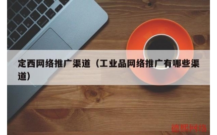 定西网络推广渠道（工业品网络推广有哪些渠道）