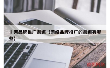 瀍河品牌推广渠道（网络品牌推广的渠道有哪些）